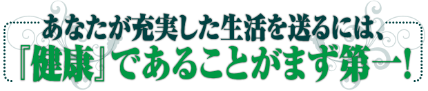 あなたが充実した生活を送るには、『健康』であることがまず第一！